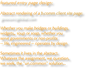 featured entry page design:  Abstract rendering of a b.comm client site page: gosourceglobal.com Whether you make bridges or buildings, widgets,, soup or soap, whether you serve governments or non-profits — life, engineered — operates by design. Sometimes it lives in the abstract. Whatever the assignment, we question, we seek, the "un.common" solution...